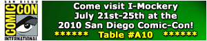 Come see I-Mockery for the second time ever at our own San Diego Comic-Con table! Visit table #A10! We'll have plenty o' merchandise and a custom arcade cabinet for our new flash game! Come see I-Mockery for the second time ever at our own San Diego Comic-Con table! Visit table #A10! We'll have plenty o' merchandise and a custom arcade cabinet for our new flash game!